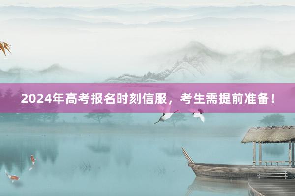 2024年高考报名时刻信服，考生需提前准备！