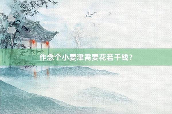 作念个小要津需要花若干钱？