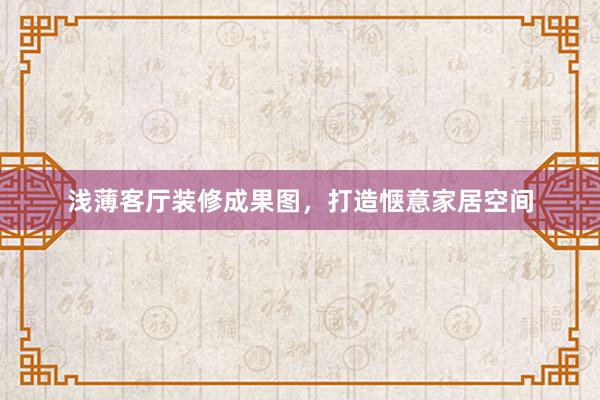 浅薄客厅装修成果图，打造惬意家居空间