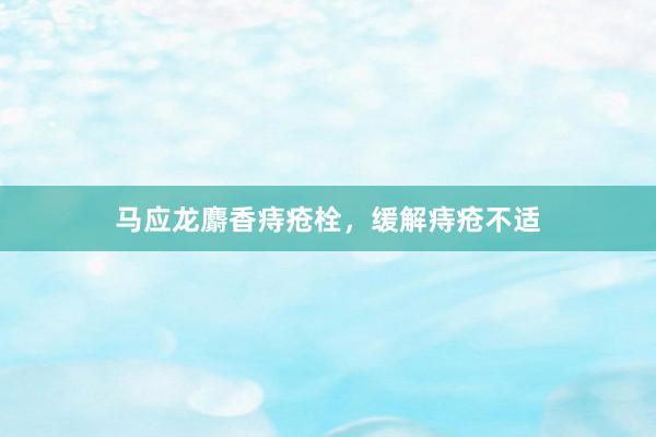 马应龙麝香痔疮栓，缓解痔疮不适